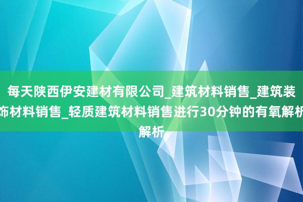 每天陕西伊安建材有限公司_建筑材料销售_建筑装饰材料销售_轻质建筑材料销售进行30分钟的有氧解析